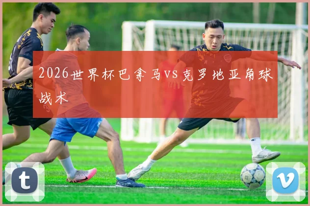 2026世界杯巴拿马vs克罗地亚角球战术