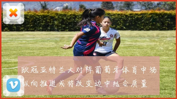 欧冠亚特兰大对阵葡萄牙体育中场纵向推进或将改变边中结合质量