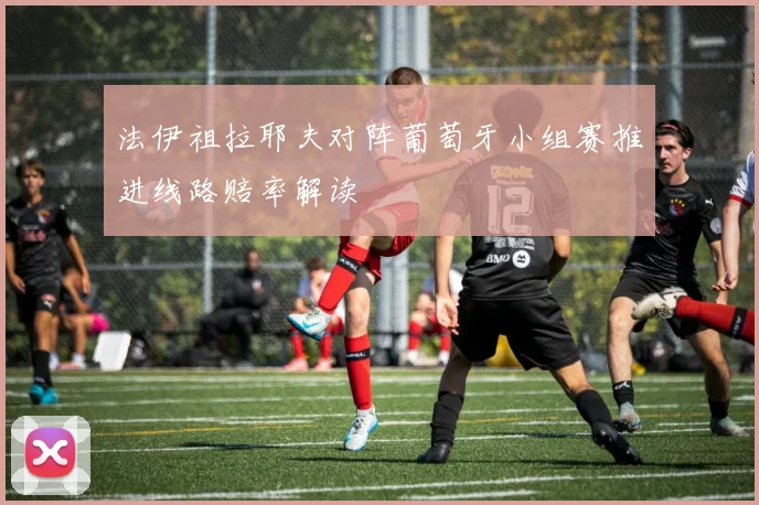 法伊祖拉耶夫对阵葡萄牙小组赛推进线路赔率解读